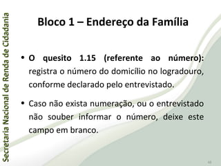 SecretariaNacionaldeRendadeCidadaniaSecretariaNacionaldeRendadeCidadania
48
• O quesito 1.15 (referente ao número):
registra o número do domicílio no logradouro,
conforme declarado pelo entrevistado.
• Caso não exista numeração, ou o entrevistado
não souber informar o número, deixe este
campo em branco.
Bloco 1 – Endereço da Família
 