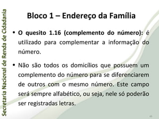 SecretariaNacionaldeRendadeCidadaniaSecretariaNacionaldeRendadeCidadania
49
• O quesito 1.16 (complemento do número): é
utilizado para complementar a informação do
número.
• Não são todos os domicílios que possuem um
complemento do número para se diferenciarem
de outros com o mesmo número. Este campo
será sempre alfabético, ou seja, nele só poderão
ser registradas letras.
Bloco 1 – Endereço da Família
 