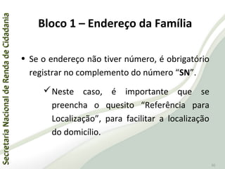 SecretariaNacionaldeRendadeCidadaniaSecretariaNacionaldeRendadeCidadania
50
• Se o endereço não tiver número, é obrigatório
registrar no complemento do número “SN”.
Neste caso, é importante que se
preencha o quesito “Referência para
Localização”, para facilitar a localização
do domicílio.
Bloco 1 – Endereço da Família
 