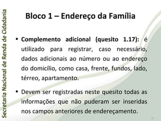SecretariaNacionaldeRendadeCidadaniaSecretariaNacionaldeRendadeCidadania
51
• Complemento adicional (quesito 1.17): é
utilizado para registrar, caso necessário,
dados adicionais ao número ou ao endereço
do domicílio, como casa, frente, fundos, lado,
térreo, apartamento.
• Devem ser registradas neste quesito todas as
informações que não puderam ser inseridas
nos campos anteriores de endereçamento.
Bloco 1 – Endereço da Família
 