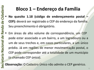SecretariaNacionaldeRendadeCidadaniaSecretariaNacionaldeRendadeCidadania
52
• No quesito 1.18 (código de endereçamento postal –
CEP): deverá ser registrado o CEP do endereço da família.
Seu preenchimento é obrigatório.
• Em áreas de alto volume de correspondência, um CEP
pode estar associado a um bairro, a um logradouro ou a
um de seus trechos e, em casos particulares, a um único
prédio. Já em regiões de menor movimentação postal, o
CEP pode corresponder até a totalidade de um município
(o chamado CEP único).
Observação: O Cadastro Único não admite o CEP genérico.
Bloco 1 – Endereço da Família
 
