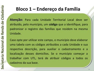 SecretariaNacionaldeRendadeCidadaniaSecretariaNacionaldeRendadeCidadania
54
Atenção:Atenção: Para cada Unidade Territorial Local deve ser
atribuído, pelo município, um código que a identifique, para
padronizar o registro das famílias que residem na mesma
Unidade.
Caso opte por utilizar este campo, o município deve elaborar
uma tabela com os códigos atribuídos a cada Unidade e sua
respectiva descrição, para auxiliar o cadastramento e a
localização desses domicílios. Se o município começar a
trabalhar com UTL, terá de atribuir códigos a todos os
cadastros da sua base.
Atenção:Atenção: Para cada Unidade Territorial Local deve ser
atribuído, pelo município, um código que a identifique, para
padronizar o registro das famílias que residem na mesma
Unidade.
Caso opte por utilizar este campo, o município deve elaborar
uma tabela com os códigos atribuídos a cada Unidade e sua
respectiva descrição, para auxiliar o cadastramento e a
localização desses domicílios. Se o município começar a
trabalhar com UTL, terá de atribuir códigos a todos os
cadastros da sua base.
Bloco 1 – Endereço da Família
 