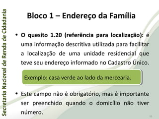 SecretariaNacionaldeRendadeCidadaniaSecretariaNacionaldeRendadeCidadania
55
• O quesito 1.20 (referência para localização): é
uma informação descritiva utilizada para facilitar
a localização de uma unidade residencial que
teve seu endereço informado no Cadastro Único.
• Este campo não é obrigatório, mas é importante
ser preenchido quando o domicílio não tiver
número.
Bloco 1 – Endereço da Família
Exemplo: casa verde ao lado da mercearia.Exemplo: casa verde ao lado da mercearia.
 