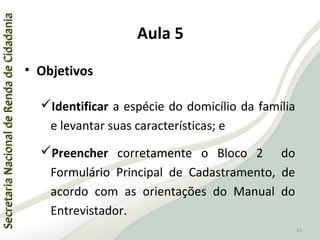 SecretariaNacionaldeRendadeCidadaniaSecretariaNacionaldeRendadeCidadania
63
SecretariaNacionaldeRendadeCidadaniaSecretariaNacionaldeRendadeCidadania
63
Aula 5
• Objetivos
Identificar a espécie do domicílio da família
e levantar suas características; e
Preencher corretamente o Bloco 2 do
Formulário Principal de Cadastramento, de
acordo com as orientações do Manual do
Entrevistador.
 