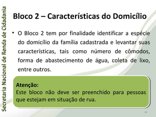 SecretariaNacionaldeRendadeCidadaniaSecretariaNacionaldeRendadeCidadania
64
SecretariaNacionaldeRendadeCidadaniaSecretariaNacionaldeRendadeCidadania
64
• O Bloco 2 tem por finalidade identificar a espécie
do domicílio da família cadastrada e levantar suas
características, tais como número de cômodos,
forma de abastecimento de água, coleta de lixo,
entre outros.
Atenção:
Este bloco não deve ser preenchido para pessoas
que estejam em situação de rua.
Atenção:
Este bloco não deve ser preenchido para pessoas
que estejam em situação de rua.
Bloco 2 – Características do Domicílio
 