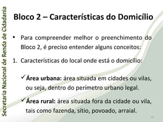 SecretariaNacionaldeRendadeCidadaniaSecretariaNacionaldeRendadeCidadania
65
SecretariaNacionaldeRendadeCidadaniaSecretariaNacionaldeRendadeCidadania
65
• Para compreender melhor o preenchimento do
Bloco 2, é preciso entender alguns conceitos:
1. Características do local onde está o domicílio:
Área urbana: área situada em cidades ou vilas,
ou seja, dentro do perímetro urbano legal.
Área rural: área situada fora da cidade ou vila,
tais como fazenda, sítio, povoado, arraial.
Bloco 2 – Características do Domicílio
 