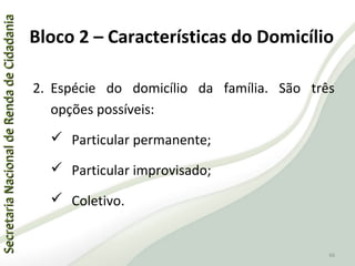 SecretariaNacionaldeRendadeCidadaniaSecretariaNacionaldeRendadeCidadania
66
SecretariaNacionaldeRendadeCidadaniaSecretariaNacionaldeRendadeCidadania
66
2. Espécie do domicílio da família. São três
opções possíveis:
 Particular permanente;
 Particular improvisado;
 Coletivo.
Bloco 2 – Características do Domicílio
 