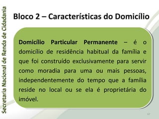 SecretariaNacionaldeRendadeCidadaniaSecretariaNacionaldeRendadeCidadania
67
SecretariaNacionaldeRendadeCidadaniaSecretariaNacionaldeRendadeCidadania
67
Domicílio Particular Permanente – é o
domicílio de residência habitual da família e
que foi construído exclusivamente para servir
como moradia para uma ou mais pessoas,
independentemente do tempo que a família
reside no local ou se ela é proprietária do
imóvel.
Domicílio Particular Permanente – é o
domicílio de residência habitual da família e
que foi construído exclusivamente para servir
como moradia para uma ou mais pessoas,
independentemente do tempo que a família
reside no local ou se ela é proprietária do
imóvel.
Bloco 2 – Características do Domicílio
 