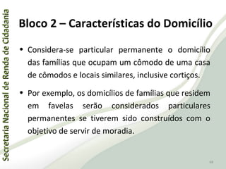 SecretariaNacionaldeRendadeCidadaniaSecretariaNacionaldeRendadeCidadania
68
SecretariaNacionaldeRendadeCidadaniaSecretariaNacionaldeRendadeCidadania
68
• Considera-se particular permanente o domicílio
das famílias que ocupam um cômodo de uma casa
de cômodos e locais similares, inclusive cortiços.
• Por exemplo, os domicílios de famílias que residem
em favelas serão considerados particulares
permanentes se tiverem sido construídos com o
objetivo de servir de moradia.
Bloco 2 – Características do Domicílio
 