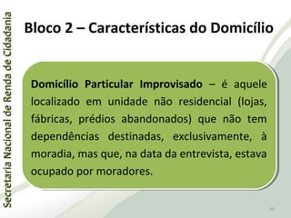 SecretariaNacionaldeRendadeCidadaniaSecretariaNacionaldeRendadeCidadania
69
SecretariaNacionaldeRendadeCidadaniaSecretariaNacionaldeRendadeCidadania
69
Domicílio Particular Improvisado – é aquele
localizado em unidade não residencial (lojas,
fábricas, prédios abandonados) que não tem
dependências destinadas, exclusivamente, à
moradia, mas que, na data da entrevista, estava
ocupado por moradores.
Domicílio Particular Improvisado – é aquele
localizado em unidade não residencial (lojas,
fábricas, prédios abandonados) que não tem
dependências destinadas, exclusivamente, à
moradia, mas que, na data da entrevista, estava
ocupado por moradores.
Bloco 2 – Características do Domicílio
 