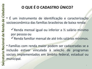 SecretariaNacionaldeRendadeCidadaniaSecretariaNacionaldeRendadeCidadania
• É um instrumento de identificação e caracterização
socioeconômica das famílias brasileiras de baixa renda:
Renda mensal igual ou inferior a ½ salário mínimo
por pessoa ou
Renda familiar mensal de até três salários mínimos.
• Famílias com renda maior podem ser cadastradas se a
inclusão estiver vinculada à seleção de programas
sociais implementados em âmbito federal, estadual ou
municipal.
O QUE É O CADASTRO ÚNICO?
7
 