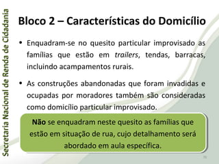 SecretariaNacionaldeRendadeCidadaniaSecretariaNacionaldeRendadeCidadania
70
SecretariaNacionaldeRendadeCidadaniaSecretariaNacionaldeRendadeCidadania
70
• Enquadram-se no quesito particular improvisado as
famílias que estão em trailers, tendas, barracas,
incluindo acampamentos rurais.
• As construções abandonadas que foram invadidas e
ocupadas por moradores também são consideradas
como domicílio particular improvisado.
Bloco 2 – Características do Domicílio
Não se enquadram neste quesito as famílias que
estão em situação de rua, cujo detalhamento será
abordado em aula específica.
Não se enquadram neste quesito as famílias que
estão em situação de rua, cujo detalhamento será
abordado em aula específica.
 