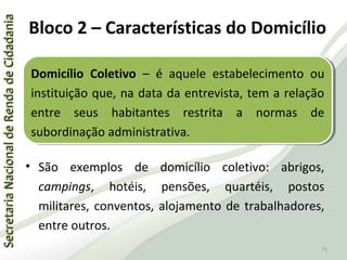 SecretariaNacionaldeRendadeCidadaniaSecretariaNacionaldeRendadeCidadania
71
SecretariaNacionaldeRendadeCidadaniaSecretariaNacionaldeRendadeCidadania
71
• São exemplos de domicílio coletivo: abrigos,
campings, hotéis, pensões, quartéis, postos
militares, conventos, alojamento de trabalhadores,
entre outros.
Domicílio Coletivo – é aquele estabelecimento ou
instituição que, na data da entrevista, tem a relação
entre seus habitantes restrita a normas de
subordinação administrativa.
Domicílio Coletivo – é aquele estabelecimento ou
instituição que, na data da entrevista, tem a relação
entre seus habitantes restrita a normas de
subordinação administrativa.
Bloco 2 – Características do Domicílio
 