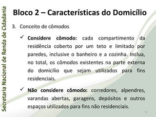 SecretariaNacionaldeRendadeCidadaniaSecretariaNacionaldeRendadeCidadania
72
SecretariaNacionaldeRendadeCidadaniaSecretariaNacionaldeRendadeCidadania
72
3. Conceito de cômodos
 Considere cômodo: cada compartimento da
residência coberto por um teto e limitado por
paredes, inclusive o banheiro e a cozinha. Inclua,
no total, os cômodos existentes na parte externa
do domicílio que sejam utilizados para fins
residenciais.
 Não considere cômodo: corredores, alpendres,
varandas abertas, garagens, depósitos e outros
espaços utilizados para fins não residenciais.
Bloco 2 – Características do Domicílio
 