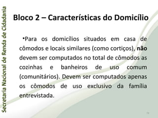 SecretariaNacionaldeRendadeCidadaniaSecretariaNacionaldeRendadeCidadania
73
SecretariaNacionaldeRendadeCidadaniaSecretariaNacionaldeRendadeCidadania
73
•Para os domicílios situados em casa de
cômodos e locais similares (como cortiços), não
devem ser computados no total de cômodos as
cozinhas e banheiros de uso comum
(comunitários). Devem ser computados apenas
os cômodos de uso exclusivo da família
entrevistada.
Bloco 2 – Características do Domicílio
 