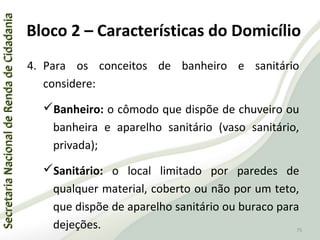 SecretariaNacionaldeRendadeCidadaniaSecretariaNacionaldeRendadeCidadania
75
SecretariaNacionaldeRendadeCidadaniaSecretariaNacionaldeRendadeCidadania
75
4. Para os conceitos de banheiro e sanitário
considere:
Banheiro: o cômodo que dispõe de chuveiro ou
banheira e aparelho sanitário (vaso sanitário,
privada);
Sanitário: o local limitado por paredes de
qualquer material, coberto ou não por um teto,
que dispõe de aparelho sanitário ou buraco para
dejeções.
Bloco 2 – Características do Domicílio
 