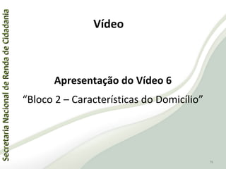 SecretariaNacionaldeRendadeCidadaniaSecretariaNacionaldeRendadeCidadania
76
SecretariaNacionaldeRendadeCidadaniaSecretariaNacionaldeRendadeCidadania
76
Apresentação do Vídeo 6
“Bloco 2 – Características do Domicílio”
Vídeo
 