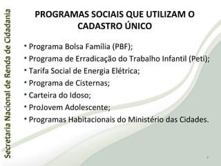 SecretariaNacionaldeRendadeCidadaniaSecretariaNacionaldeRendadeCidadania
PROGRAMAS SOCIAIS QUE UTILIZAM O
CADASTRO ÚNICO
• Programa Bolsa Família (PBF);
• Programa de Erradicação do Trabalho Infantil (Peti);
• Tarifa Social de Energia Elétrica;
• Programa de Cisternas;
• Carteira do Idoso;
• ProJovem Adolescente;
• Programas Habitacionais do Ministério das Cidades.
8
 