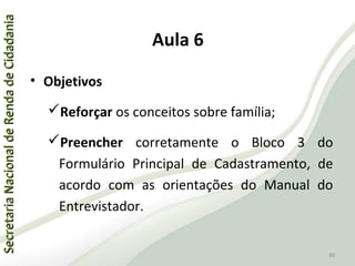 SecretariaNacionaldeRendadeCidadaniaSecretariaNacionaldeRendadeCidadania
80
SecretariaNacionaldeRendadeCidadaniaSecretariaNacionaldeRendadeCidadania
80
Aula 6
• Objetivos
Reforçar os conceitos sobre família;
Preencher corretamente o Bloco 3 do
Formulário Principal de Cadastramento, de
acordo com as orientações do Manual do
Entrevistador.
 