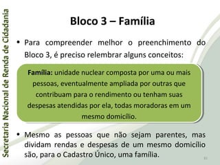 SecretariaNacionaldeRendadeCidadaniaSecretariaNacionaldeRendadeCidadania
81
SecretariaNacionaldeRendadeCidadaniaSecretariaNacionaldeRendadeCidadania
81
• Para compreender melhor o preenchimento do
Bloco 3, é preciso relembrar alguns conceitos:
• Mesmo as pessoas que não sejam parentes, mas
dividam rendas e despesas de um mesmo domicílio
são, para o Cadastro Único, uma família.
Família: unidade nuclear composta por uma ou mais
pessoas, eventualmente ampliada por outras que
contribuam para o rendimento ou tenham suas
despesas atendidas por ela, todas moradoras em um
mesmo domicílio.
Família: unidade nuclear composta por uma ou mais
pessoas, eventualmente ampliada por outras que
contribuam para o rendimento ou tenham suas
despesas atendidas por ela, todas moradoras em um
mesmo domicílio.
Bloco 3 – Família
 