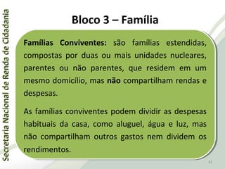 SecretariaNacionaldeRendadeCidadaniaSecretariaNacionaldeRendadeCidadania
82
SecretariaNacionaldeRendadeCidadaniaSecretariaNacionaldeRendadeCidadania
82
Famílias Conviventes: são famílias estendidas,
compostas por duas ou mais unidades nucleares,
parentes ou não parentes, que residem em um
mesmo domicílio, mas não compartilham rendas e
despesas.
As famílias conviventes podem dividir as despesas
habituais da casa, como aluguel, água e luz, mas
não compartilham outros gastos nem dividem os
rendimentos.
Famílias Conviventes: são famílias estendidas,
compostas por duas ou mais unidades nucleares,
parentes ou não parentes, que residem em um
mesmo domicílio, mas não compartilham rendas e
despesas.
As famílias conviventes podem dividir as despesas
habituais da casa, como aluguel, água e luz, mas
não compartilham outros gastos nem dividem os
rendimentos.
Bloco 3 – Família
 