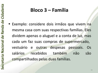 SecretariaNacionaldeRendadeCidadaniaSecretariaNacionaldeRendadeCidadania
83
SecretariaNacionaldeRendadeCidadaniaSecretariaNacionaldeRendadeCidadania
83
• Exemplo: considere dois irmãos que vivem na
mesma casa com suas respectivas famílias. Eles
dividem apenas o aluguel e a conta de luz, mas
cada um faz suas compras de supermercado,
vestuário e outras despesas pessoais. Os
salários recebidos também não são
compartilhados pelas duas famílias.
Bloco 3 – Família
 