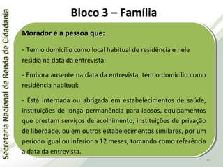 SecretariaNacionaldeRendadeCidadaniaSecretariaNacionaldeRendadeCidadania
84
SecretariaNacionaldeRendadeCidadaniaSecretariaNacionaldeRendadeCidadania
84
Morador é a pessoa que:Morador é a pessoa que:
- Tem o domicílio como local habitual de residência e nele
residia na data da entrevista;
- Embora ausente na data da entrevista, tem o domicílio como
residência habitual;
- Está internada ou abrigada em estabelecimentos de saúde,
instituições de longa permanência para idosos, equipamentos
que prestam serviços de acolhimento, instituições de privação
de liberdade, ou em outros estabelecimentos similares, por um
período igual ou inferior a 12 meses, tomando como referência
a data da entrevista.
Morador é a pessoa que:Morador é a pessoa que:
- Tem o domicílio como local habitual de residência e nele
residia na data da entrevista;
- Embora ausente na data da entrevista, tem o domicílio como
residência habitual;
- Está internada ou abrigada em estabelecimentos de saúde,
instituições de longa permanência para idosos, equipamentos
que prestam serviços de acolhimento, instituições de privação
de liberdade, ou em outros estabelecimentos similares, por um
período igual ou inferior a 12 meses, tomando como referência
a data da entrevista.
Bloco 3 – Família
 