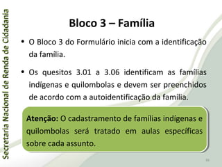 SecretariaNacionaldeRendadeCidadaniaSecretariaNacionaldeRendadeCidadania
86
SecretariaNacionaldeRendadeCidadaniaSecretariaNacionaldeRendadeCidadania
86
• O Bloco 3 do Formulário inicia com a identificação
da família.
• Os quesitos 3.01 a 3.06 identificam as famílias
indígenas e quilombolas e devem ser preenchidos
de acordo com a autoidentificação da família.
Atenção: O cadastramento de famílias indígenas e
quilombolas será tratado em aulas específicas
sobre cada assunto.
Atenção: O cadastramento de famílias indígenas e
quilombolas será tratado em aulas específicas
sobre cada assunto.
Bloco 3 – Família
 