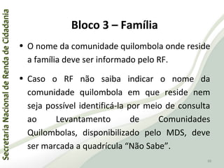 SecretariaNacionaldeRendadeCidadaniaSecretariaNacionaldeRendadeCidadania
88
SecretariaNacionaldeRendadeCidadaniaSecretariaNacionaldeRendadeCidadania
88
• O nome da comunidade quilombola onde reside
a família deve ser informado pelo RF.
• Caso o RF não saiba indicar o nome da
comunidade quilombola em que reside nem
seja possível identificá-la por meio de consulta
ao Levantamento de Comunidades
Quilombolas, disponibilizado pelo MDS, deve
ser marcada a quadrícula “Não Sabe”.
Bloco 3 – Família
 