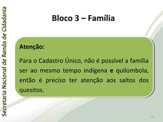 SecretariaNacionaldeRendadeCidadaniaSecretariaNacionaldeRendadeCidadania
89
SecretariaNacionaldeRendadeCidadaniaSecretariaNacionaldeRendadeCidadania
89
Atenção:
Para o Cadastro Único, não é possível a família
ser ao mesmo tempo indígena e quilombola,
então é preciso ter atenção aos saltos dos
quesitos.
Atenção:
Para o Cadastro Único, não é possível a família
ser ao mesmo tempo indígena e quilombola,
então é preciso ter atenção aos saltos dos
quesitos.
Bloco 3 – Família
 