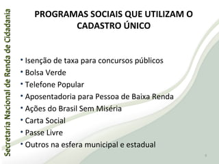 SecretariaNacionaldeRendadeCidadaniaSecretariaNacionaldeRendadeCidadania
PROGRAMAS SOCIAIS QUE UTILIZAM O
CADASTRO ÚNICO
• Isenção de taxa para concursos públicos
• Bolsa Verde
• Telefone Popular
• Aposentadoria para Pessoa de Baixa Renda
• Ações do Brasil Sem Miséria
• Carta Social
• Passe Livre
• Outros na esfera municipal e estadual
9
 