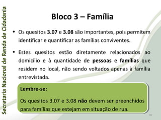 SecretariaNacionaldeRendadeCidadaniaSecretariaNacionaldeRendadeCidadania
90
SecretariaNacionaldeRendadeCidadaniaSecretariaNacionaldeRendadeCidadania
90
• Os quesitos 3.07 e 3.08 são importantes, pois permitem
identificar e quantificar as famílias conviventes.
• Estes quesitos estão diretamente relacionados ao
domicílio e à quantidade de pessoas e famílias que
residem no local, não sendo voltados apenas à família
entrevistada.
Lembre-se:
Os quesitos 3.07 e 3.08 não devem ser preenchidos
para famílias que estejam em situação de rua.
Lembre-se:
Os quesitos 3.07 e 3.08 não devem ser preenchidos
para famílias que estejam em situação de rua.
Bloco 3 – Família
 