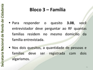 SecretariaNacionaldeRendadeCidadaniaSecretariaNacionaldeRendadeCidadania
91
SecretariaNacionaldeRendadeCidadaniaSecretariaNacionaldeRendadeCidadania
91
• Para responder o quesito 3.08, você
entrevistador deve perguntar ao RF quantas
famílias residem no mesmo domicílio da
família entrevistada.
• Nos dois quesitos, a quantidade de pessoas e
famílias deve ser registrada com dois
algarismos.
Bloco 3 – Família
 