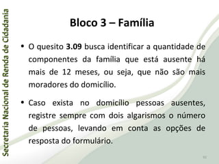 SecretariaNacionaldeRendadeCidadaniaSecretariaNacionaldeRendadeCidadania
92
SecretariaNacionaldeRendadeCidadaniaSecretariaNacionaldeRendadeCidadania
92
• O quesito 3.09 busca identificar a quantidade de
componentes da família que está ausente há
mais de 12 meses, ou seja, que não são mais
moradores do domicílio.
• Caso exista no domicílio pessoas ausentes,
registre sempre com dois algarismos o número
de pessoas, levando em conta as opções de
resposta do formulário.
Bloco 3 – Família
 