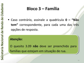 SecretariaNacionaldeRendadeCidadaniaSecretariaNacionaldeRendadeCidadania
93
SecretariaNacionaldeRendadeCidadaniaSecretariaNacionaldeRendadeCidadania
93
• Caso contrário, assinale a quadrícula 0 – “Não
tem” correspondente, para cada uma das três
opções de resposta.
Atenção:
O quesito 3.09 não deve ser preenchido para
famílias que estejam em situação de rua.
Atenção:
O quesito 3.09 não deve ser preenchido para
famílias que estejam em situação de rua.
Bloco 3 – Família
 
