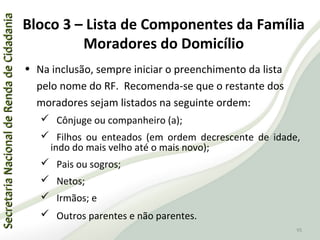 SecretariaNacionaldeRendadeCidadaniaSecretariaNacionaldeRendadeCidadania
95
SecretariaNacionaldeRendadeCidadaniaSecretariaNacionaldeRendadeCidadania
95
• Na inclusão, sempre iniciar o preenchimento da lista
pelo nome do RF. Recomenda-se que o restante dos
moradores sejam listados na seguinte ordem:
 Cônjuge ou companheiro (a);
 Filhos ou enteados (em ordem decrescente de idade,
indo do mais velho até o mais novo);
 Pais ou sogros;
 Netos;
 Irmãos; e
 Outros parentes e não parentes.
Bloco 3 – Lista de Componentes da Família
Moradores do Domicílio
 