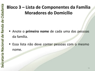 SecretariaNacionaldeRendadeCidadaniaSecretariaNacionaldeRendadeCidadania
96
SecretariaNacionaldeRendadeCidadaniaSecretariaNacionaldeRendadeCidadania
96
• Anote o primeiro nome de cada uma das pessoas
da família.
• Essa lista não deve conter pessoas com o mesmo
nome.
Bloco 3 – Lista de Componentes da Família
Moradores do Domicílio
 