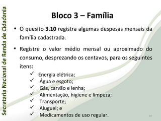 SecretariaNacionaldeRendadeCidadaniaSecretariaNacionaldeRendadeCidadania
97
SecretariaNacionaldeRendadeCidadaniaSecretariaNacionaldeRendadeCidadania
97
• O quesito 3.10 registra algumas despesas mensais da
família cadastrada.
• Registre o valor médio mensal ou aproximado do
consumo, desprezando os centavos, para os seguintes
itens:
 Energia elétrica;
 Água e esgoto;
 Gás, carvão e lenha;
 Alimentação, higiene e limpeza;
 Transporte;
 Aluguel; e
 Medicamentos de uso regular.
Bloco 3 – Família
 