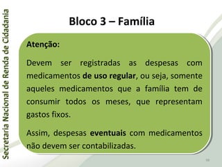 SecretariaNacionaldeRendadeCidadaniaSecretariaNacionaldeRendadeCidadania
98
SecretariaNacionaldeRendadeCidadaniaSecretariaNacionaldeRendadeCidadania
98
Atenção:
Devem ser registradas as despesas com
medicamentos de uso regular, ou seja, somente
aqueles medicamentos que a família tem de
consumir todos os meses, que representam
gastos fixos.
Assim, despesas eventuais com medicamentos
não devem ser contabilizadas.
Atenção:
Devem ser registradas as despesas com
medicamentos de uso regular, ou seja, somente
aqueles medicamentos que a família tem de
consumir todos os meses, que representam
gastos fixos.
Assim, despesas eventuais com medicamentos
não devem ser contabilizadas.
Bloco 3 – Família
 
