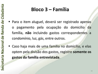 SecretariaNacionaldeRendadeCidadaniaSecretariaNacionaldeRendadeCidadania
99
SecretariaNacionaldeRendadeCidadaniaSecretariaNacionaldeRendadeCidadania
99
• Para o item aluguel, deverá ser registrado apenas
o pagamento pela ocupação do domicílio da
família, não incluindo gastos correspondentes a
condomínio, luz, gás, entre outros.
• Caso haja mais de uma família no domicílio, e elas
optem pela divisão dos gastos, registre somente os
gastos da família entrevistada.
Bloco 3 – Família
 
