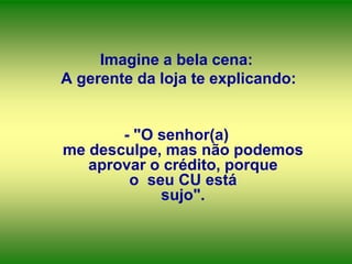 Imagine a bela cena:
A gerente da loja te explicando:

- "O senhor(a)
me desculpe, mas não podemos
aprovar o crédito, porque
o seu CU está
sujo".

 
