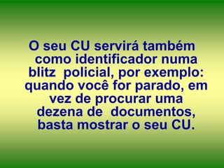 O seu CU servirá também
como identificador numa
blitz policial, por exemplo:
quando você for parado, em
vez de procurar uma
dezena de documentos,
basta mostrar o seu CU.

 