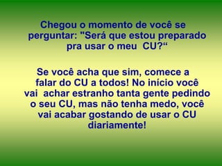Chegou o momento de você se
perguntar: "Será que estou preparado
pra usar o meu CU?“
Se você acha que sim, comece a
falar do CU a todos! No início você
vai achar estranho tanta gente pedindo
o seu CU, mas não tenha medo, você
vai acabar gostando de usar o CU
diariamente!

 