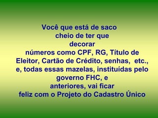 Você que está de saco
cheio de ter que
decorar
números como CPF, RG, Título de
Eleitor, Cartão de Crédito, senhas, etc.,
e, todas essas mazelas, instituídas pelo
governo FHC, e
anteriores, vai ficar
feliz com o Projeto do Cadastro Único

 