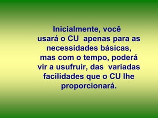 Inicialmente, você
usará o CU apenas para as
necessidades básicas,
mas com o tempo, poderá
vir a usufruir, das variadas
facilidades que o CU lhe
proporcionará.

 