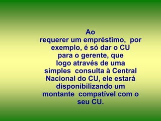 Ao
requerer um empréstimo, por
exemplo, é só dar o CU
para o gerente, que
logo através de uma
simples consulta à Central
Nacional do CU, ele estará
disponibilizando um
montante compatível com o
seu CU.

 