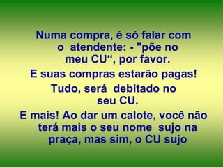Numa compra, é só falar com
o atendente: - "põe no
meu CU“, por favor.
E suas compras estarão pagas!
Tudo, será debitado no
seu CU.
E mais! Ao dar um calote, você não
terá mais o seu nome sujo na
praça, mas sim, o CU sujo

 