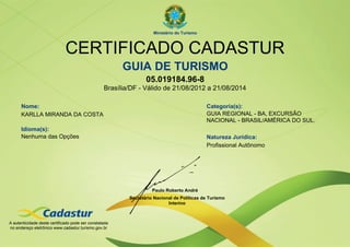 Ministério do Turismo



                              CERTIFICADO CADASTUR
                                                        GUIA DE TURISMO
                                                                 05.019184.96-8
                                                  Brasília/DF - Válido de 21/08/2012 a 21/08/2014

      Nome:                                                                                 Categoria(s):
      KARLLA MIRANDA DA COSTA                                                               GUIA REGIONAL - BA, EXCURSÃO
                                                                                            NACIONAL - BRASIL/AMÉRICA DO SUL.
      Idioma(s):
      Nenhuma das Opções                                                                    Natureza Jurídica:
                                                                                            Profissional Autônomo




                                                                    Paulo Roberto André
                                                          Secretário Nacional de Políticas de Turismo
                                                                           Interino



A autenticidade deste certificado pode ser constatada
no endereço eletrônico www.cadastur.turismo.gov.br
 