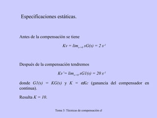   Especificaciones estáticas. Antes de la compensación se tiene Kv = lim s->0  sG(s) = 2 s -1 Después de la compensación tendremos Kv’= lim s->0  sG1(s) = 20 s -1 donde  G1(s) = KG(s)  y  K =   Kc  (ganancia del compensador en continua). Resulta  K = 10 . 