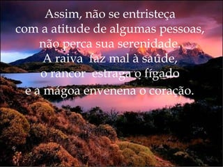 Assim, não se entristeça  com a atitude de algumas pessoas,  não perca sua serenidade.  A raiva  faz mal à saúde,  o rancor  estraga o fígado  e a mágoa envenena o coração.   